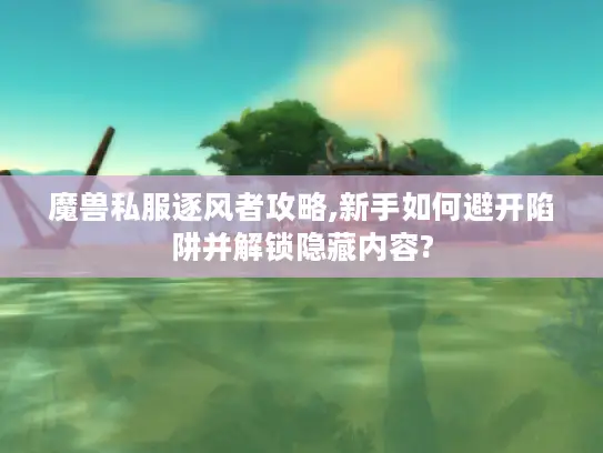 魔兽私服逐风者攻略,新手如何避开陷阱并解锁隐藏内容?