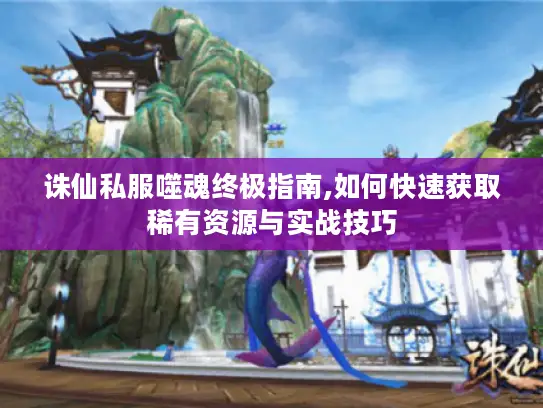 诛仙私服噬魂终极指南,如何快速获取稀有资源与实战技巧 诛仙私服噬魂终极指南,如何快速获取稀有资源与实战技巧