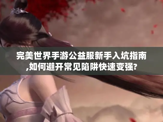 完美世界手游公益服新手入坑指南,如何避开常见陷阱快速变强?