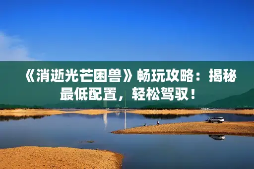 《消逝光芒困兽》畅玩攻略：揭秘最低配置，轻松驾驭！
