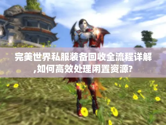 完美世界私服装备回收全流程详解,如何高效处理闲置资源?