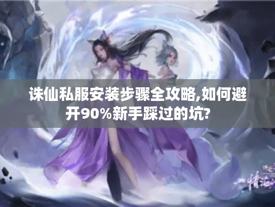 诛仙私服安装步骤全攻略,如何避开90%新手踩过的坑?
