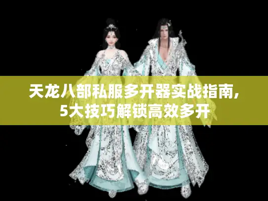 天龙八部私服多开器实战指南,5大技巧解锁高效多开