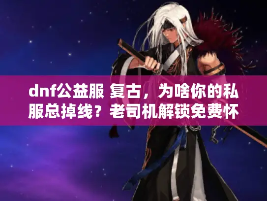 dnf公益服 复古，为啥你的私服总掉线？老司机解锁免费怀旧秘诀