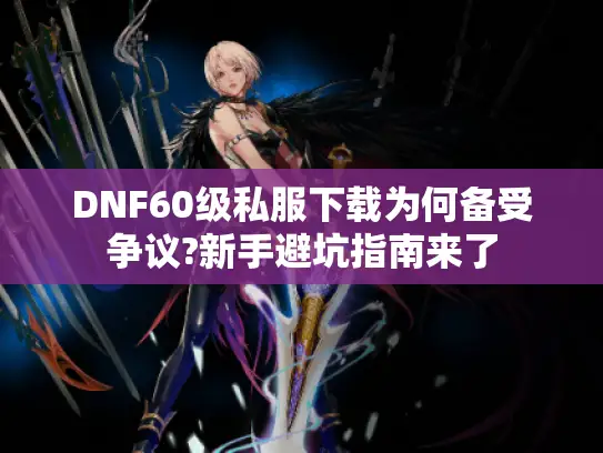 DNF60级私服下载为何备受争议?新手避坑指南来了