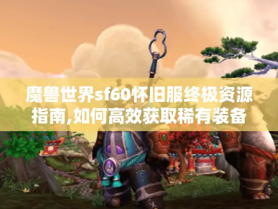 魔兽世界sf60怀旧服终极资源指南,如何高效获取稀有装备与副本攻略?