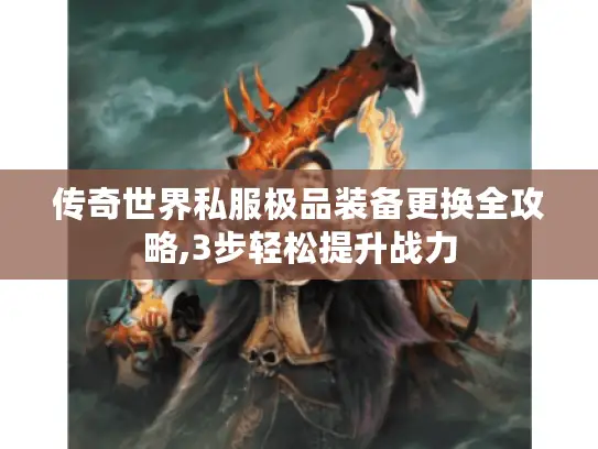 传奇世界私服极品装备更换全攻略,3步轻松提升战力