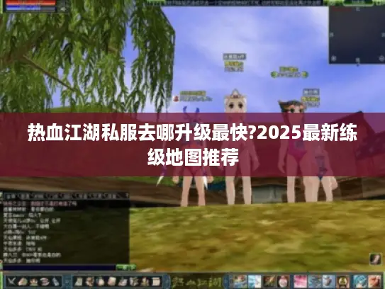 热血江湖私服去哪升级最快?2025最新练级地图推荐