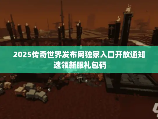 2025传奇世界发布网独家入口开放通知 速领新服礼包码