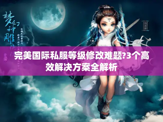 完美国际私服等级修改难题?3个高效解决方案全解析 完美国际私服等级修改难题?3个高效解决方案全解析