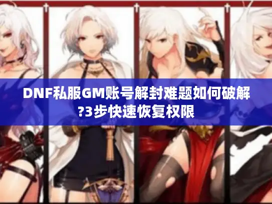 DNF私服GM账号解封难题如何破解?3步快速恢复权限