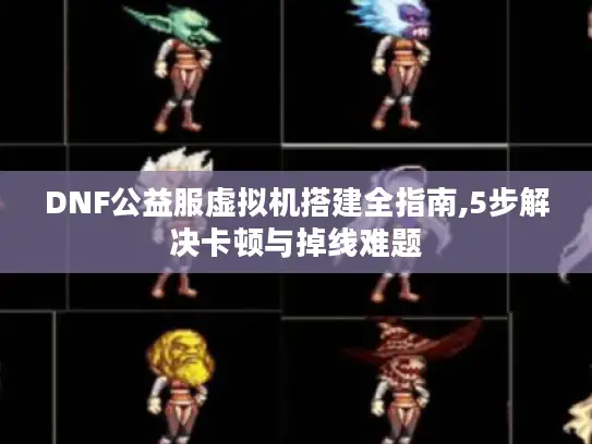 DNF公益服虚拟机搭建全指南,5步解决卡顿与掉线难题