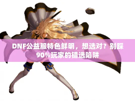 DNF公益服特色鲜明，想选对？别踩90%玩家的错选陷阱