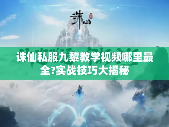 诛仙私服九黎教学视频哪里最全?实战技巧大揭秘