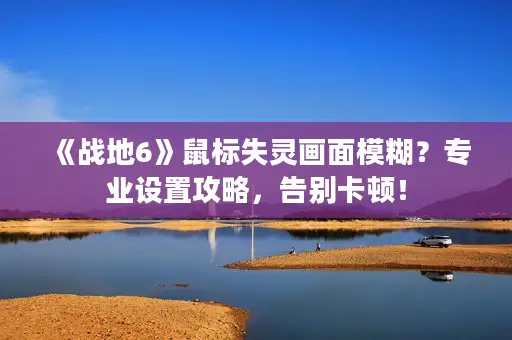 《战地6》鼠标失灵画面模糊？专业设置攻略，告别卡顿！