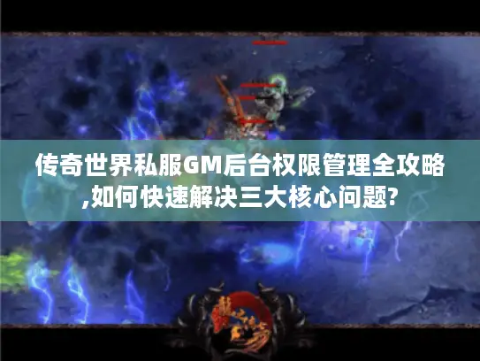 传奇世界私服GM后台权限管理全攻略,如何快速解决三大核心问题?