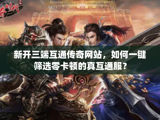 新开三端互通传奇网站，如何一键筛选零卡顿的真互通服？