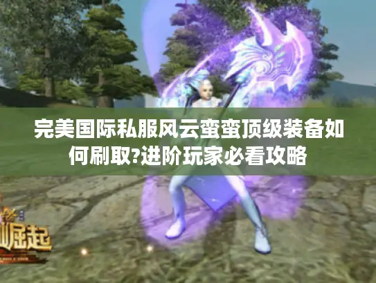 完美国际私服风云蛮蛮顶级装备如何刷取?进阶玩家必看攻略 完美国际私服风云蛮蛮顶级装备如何刷取?进阶玩家必看攻略