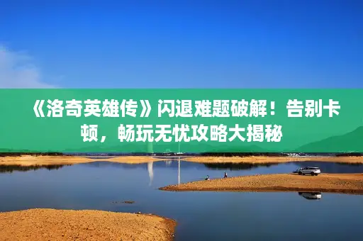 《洛奇英雄传》闪退难题破解!告别卡顿,畅玩无忧攻略大揭秘 《洛奇英雄传》闪退难题破解!告别卡顿,畅玩无忧攻略大揭秘