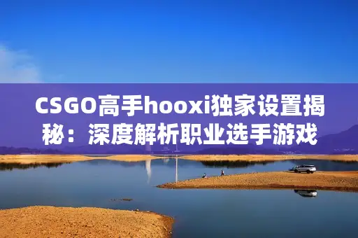 CSGO高手hooxi独家设置揭秘：深度解析职业选手游戏参数技巧