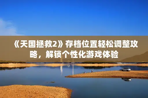 《天国拯救2》存档位置轻松调整攻略，解锁个性化游戏体验