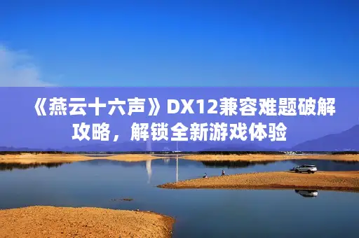 《燕云十六声》DX12兼容难题破解攻略，解锁全新游戏体验