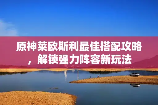 原神莱欧斯利最佳搭配攻略,解锁强力阵容新玩法 原神莱欧斯利最佳搭配攻略,解锁强力阵容新玩法