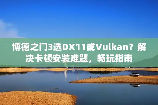 博德之门3选DX11或Vulkan？解决卡顿安装难题，畅玩指南