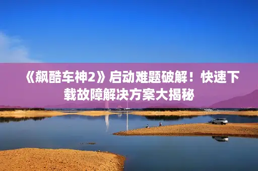 《飙酷车神2》启动难题破解！快速下载故障解决方案大揭秘