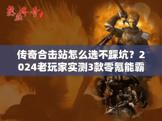 传奇合击站怎么选不踩坑？2024老玩家实测3款零氪能霸服的良心合击服