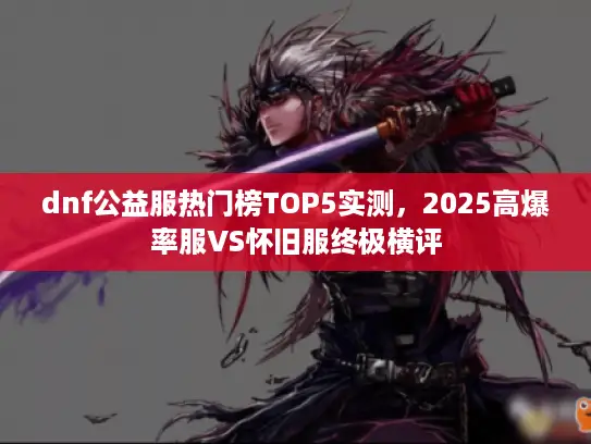 dnf公益服热门榜TOP5实测，2025高爆率服VS怀旧服终极横评