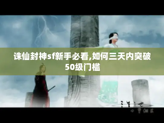 诛仙封神sf新手必看,如何三天内突破50级门槛