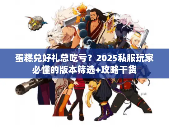蛋糕兑好礼总吃亏？2025私服玩家必懂的版本筛选+攻略干货