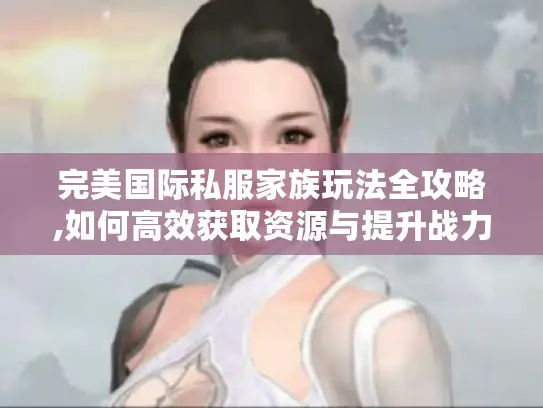 完美国际私服家族玩法全攻略,如何高效获取资源与提升战力?