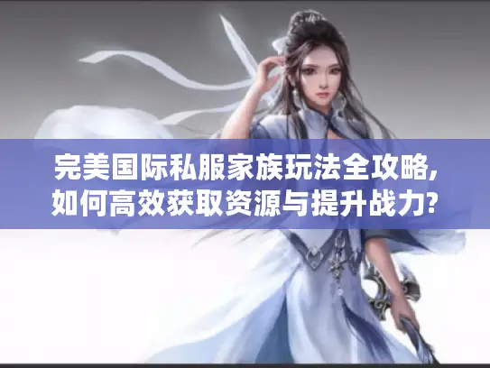 完美国际私服家族玩法全攻略,如何高效获取资源与提升战力?