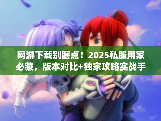 网游下载别瞎点！2025私服用家必藏，版本对比+独家攻略实战手册