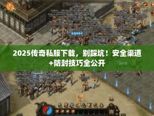 2025传奇私服下载，别踩坑！安全渠道+防封技巧全公开