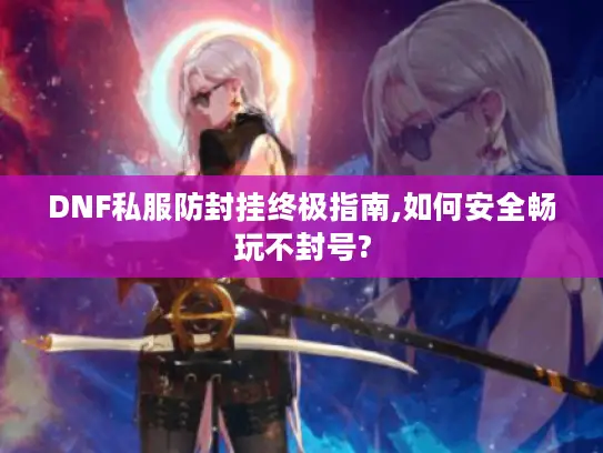 DNF私服防封挂终极指南,如何安全畅玩不封号?
