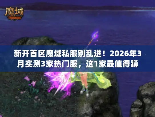 新开首区魔域私服别乱进！2026年3月实测3家热门服，这1家最值得蹲