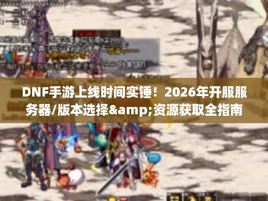 DNF手游上线时间实锤！2026年开服服务器/版本选择&资源获取全指南