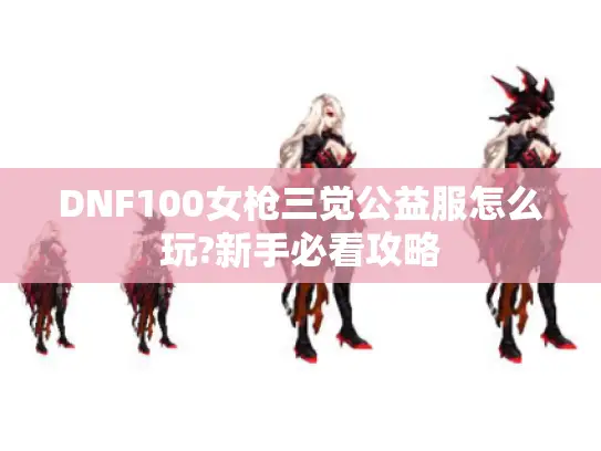 DNF100女枪三觉公益服怎么玩?新手必看攻略