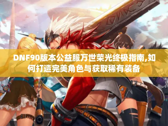 DNF90版本公益服万世荣光终极指南,如何打造完美角色与获取稀有装备 DNF90版本公益服万世荣光终极指南,如何打造完美角色与获取稀有装备