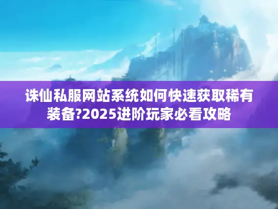 诛仙私服网站系统如何快速获取稀有装备?2025进阶玩家必看攻略