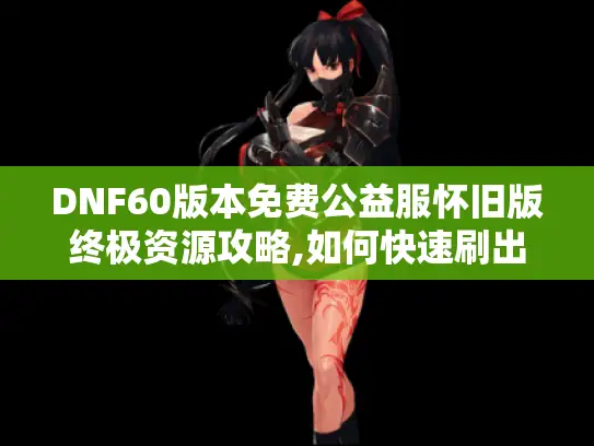 DNF60版本免费公益服怀旧版终极资源攻略,如何快速刷出史诗装备?