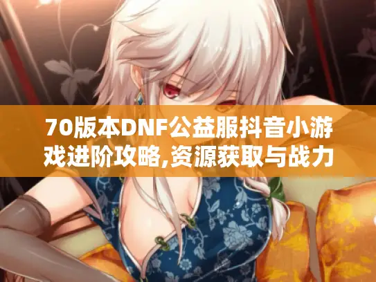 70版本DNF公益服抖音小游戏进阶攻略,资源获取与战力提升实战手册
