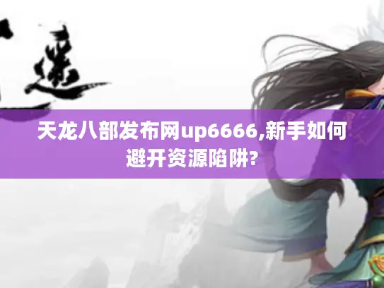 天龙八部发布网up6666,新手如何避开资源陷阱?