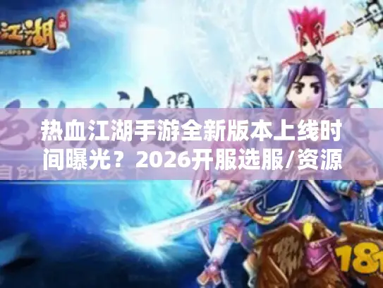 热血江湖手游全新版本上线时间曝光？2026开服选服/资源速领全指南