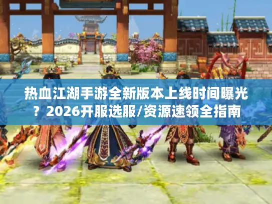 热血江湖手游全新版本上线时间曝光？2026开服选服/资源速领全指南