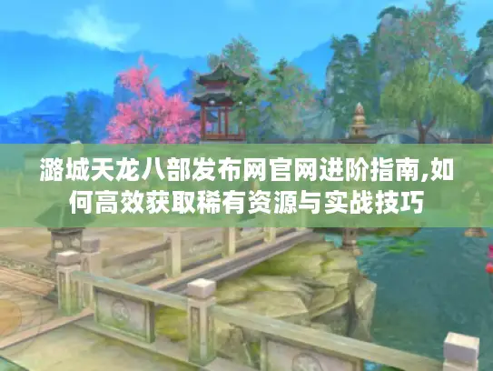 潞城天龙八部发布网官网进阶指南,如何高效获取稀有资源与实战技巧 潞城天龙八部发布网官网进阶指南,如何高效获取稀有资源与实战技巧