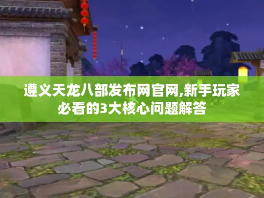 遵义天龙八部发布网官网,新手玩家必看的3大核心问题解答